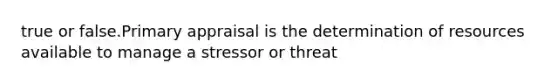 true or false.Primary appraisal is the determination of resources available to manage a stressor or threat