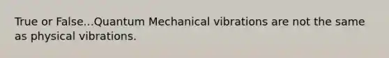 True or False...Quantum Mechanical vibrations are not the same as physical vibrations.