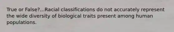 True or False?...Racial classifications do not accurately represent the wide diversity of biological traits present among human populations.