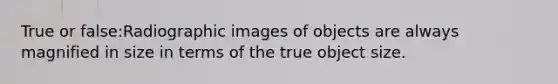 True or false:Radiographic images of objects are always magnified in size in terms of the true object size.