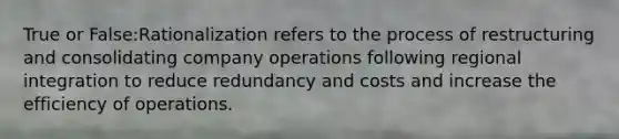 True or False:Rationalization refers to the process of restructuring and consolidating company operations following regional integration to reduce redundancy and costs and increase the efficiency of operations.