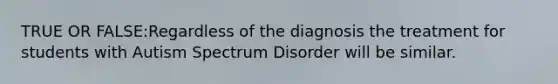 TRUE OR FALSE:Regardless of the diagnosis the treatment for students with Autism Spectrum Disorder will be similar.