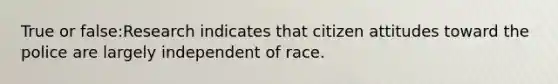 True or false:Research indicates that citizen attitudes toward the police are largely independent of race.