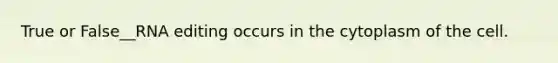 True or False__RNA editing occurs in the cytoplasm of the cell.