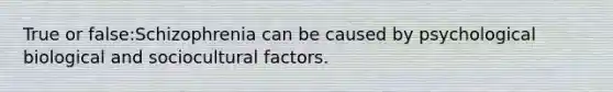 True or false:Schizophrenia can be caused by psychological biological and sociocultural factors.