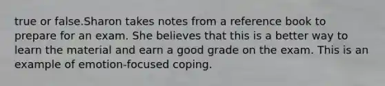 true or false.Sharon takes notes from a reference book to prepare for an exam. She believes that this is a better way to learn the material and earn a good grade on the exam. This is an example of emotion-focused coping.