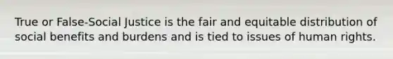 True or False-Social Justice is the fair and equitable distribution of social benefits and burdens and is tied to issues of human rights.