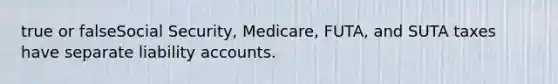 true or falseSocial Security, Medicare, FUTA, and SUTA taxes have separate liability accounts.