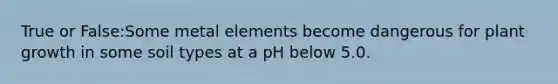 True or False:Some metal elements become dangerous for plant growth in some soil types at a pH below 5.0.