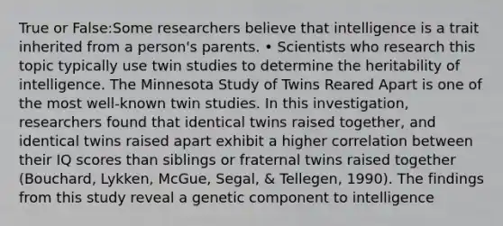 True or False:Some researchers believe that intelligence is a trait inherited from a person's parents. • Scientists who research this topic typically use twin studies to determine the heritability of intelligence. The Minnesota Study of Twins Reared Apart is one of the most well-known twin studies. In this investigation, researchers found that identical twins raised together, and identical twins raised apart exhibit a higher correlation between their IQ scores than siblings or fraternal twins raised together (Bouchard, Lykken, McGue, Segal, & Tellegen, 1990). The findings from this study reveal a genetic component to intelligence