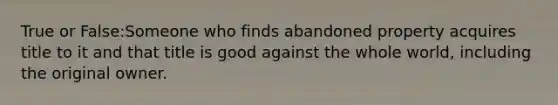 True or False:Someone who finds abandoned property acquires title to it and that title is good against the whole world, including the original owner.