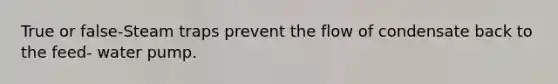 True or false-Steam traps prevent the flow of condensate back to the feed- water pump.
