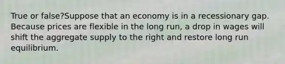 True or false?Suppose that an economy is in a recessionary gap. Because prices are flexible in the long run, a drop in wages will shift the aggregate supply to the right and restore long run equilibrium.