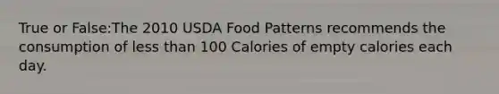 True or False:The 2010 USDA Food Patterns recommends the consumption of less than 100 Calories of empty calories each day.