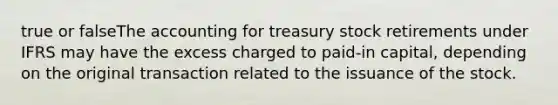 true or falseThe accounting for treasury stock retirements under IFRS may have the excess charged to paid-in capital, depending on the original transaction related to the issuance of the stock.