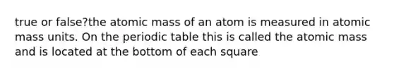 true or false?the atomic mass of an atom is measured in atomic mass units. On the periodic table this is called the atomic mass and is located at the bottom of each square