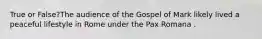 True or False?The audience of the Gospel of Mark likely lived a peaceful lifestyle in Rome under the Pax Romana .