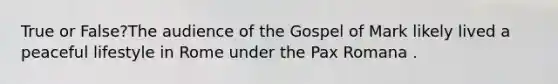 True or False?The audience of the Gospel of Mark likely lived a peaceful lifestyle in Rome under the Pax Romana .