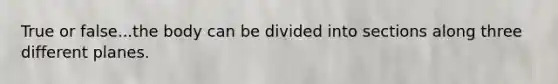 True or false...the body can be divided into sections along three different planes.