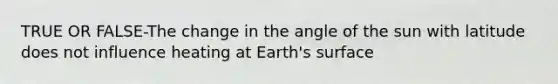 TRUE OR FALSE-The change in the angle of the sun with latitude does not influence heating at Earth's surface