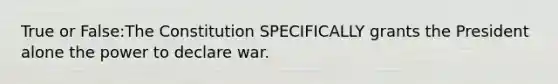 True or False:The Constitution SPECIFICALLY grants the President alone the power to declare war.