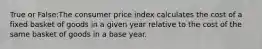 True or False:The consumer price index calculates the cost of a fixed basket of goods in a given year relative to the cost of the same basket of goods in a base year.