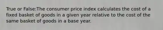 True or False:The consumer price index calculates the cost of a fixed basket of goods in a given year relative to the cost of the same basket of goods in a base year.