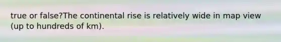 true or false?The continental rise is relatively wide in map view (up to hundreds of km).