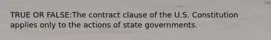 TRUE OR FALSE:The contract clause of the U.S. Constitution applies only to the actions of state governments.