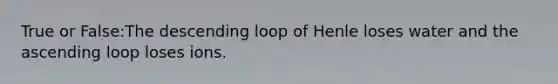 True or False:The descending loop of Henle loses water and the ascending loop loses ions.