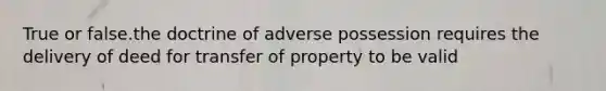 True or false.the doctrine of adverse possession requires the delivery of deed for transfer of property to be valid