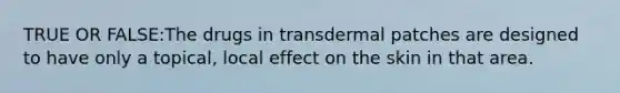 TRUE OR FALSE:The drugs in transdermal patches are designed to have only a topical, local effect on the skin in that area.