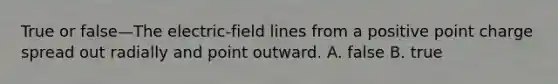 True or false—The electric-field lines from a positive point charge spread out radially and point outward. A. false B. true