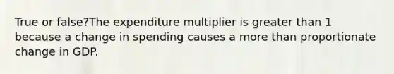 True or false?The expenditure multiplier is greater than 1 because a change in spending causes a more than proportionate change in GDP.