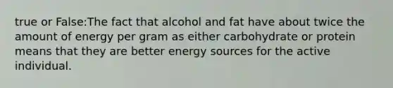 true or False:The fact that alcohol and fat have about twice the amount of energy per gram as either carbohydrate or protein means that they are better energy sources for the active individual.