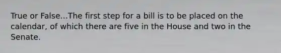 True or False...The first step for a bill is to be placed on the calendar, of which there are five in the House and two in the Senate.