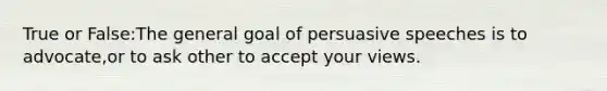 True or False:The general goal of persuasive speeches is to advocate,or to ask other to accept your views.