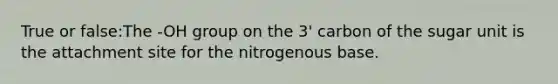 True or false:The -OH group on the 3' carbon of the sugar unit is the attachment site for the nitrogenous base.