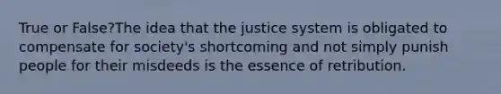 True or False?The idea that the justice system is obligated to compensate for society's shortcoming and not simply punish people for their misdeeds is the essence of retribution.