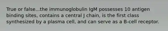 True or false...the immunoglobulin IgM possesses 10 antigen binding sites, contains a central J chain, is the first class synthesized by a plasma cell, and can serve as a B-cell receptor.