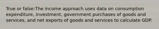 True or false:The income approach uses data on consumption expenditure, investment, government purchases of goods and services, and net exports of goods and services to calculate GDP.