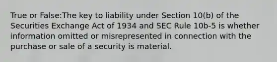 True or False:The key to liability under Section 10(b) of the Securities Exchange Act of 1934 and SEC Rule 10b-5 is whether information omitted or misrepresented in connection with the purchase or sale of a security is material.