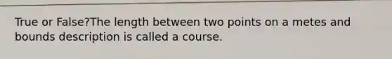 True or False?The length between two points on a metes and bounds description is called a course.