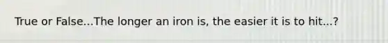 True or False...The longer an iron is, the easier it is to hit...?