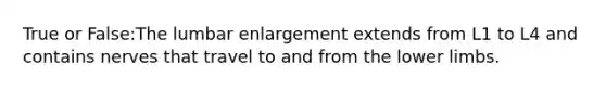 True or False:The lumbar enlargement extends from L1 to L4 and contains nerves that travel to and from the lower limbs.