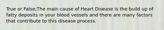 True or False;The main cause of Heart Disease is the build up of fatty deposits in your blood vessels and there are many factors that contribute to this disease process.