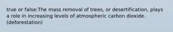 true or false:The mass removal of trees, or desertification, plays a role in increasing levels of atmospheric carbon dioxide. (deforestation)