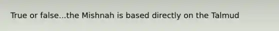 True or false...the Mishnah is based directly on the Talmud