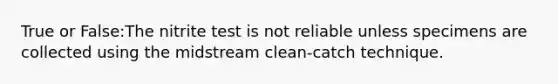 True or False:The nitrite test is not reliable unless specimens are collected using the midstream clean-catch technique.