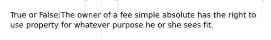 True or False:The owner of a fee simple absolute has the right to use property for whatever purpose he or she sees fit.